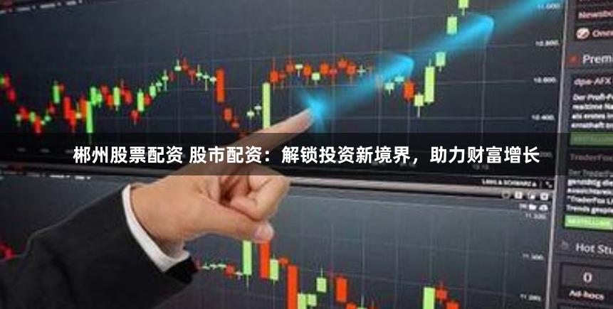 郴州股票配资 股市配资：解锁投资新境界，助力财富增长