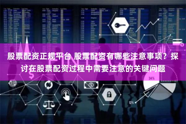 股票配资正规平台 股票配资有哪些注意事项？探讨在股票配资过程中需要注意的关键问题