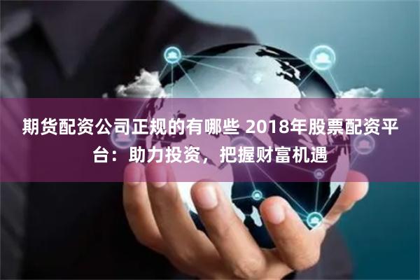 期货配资公司正规的有哪些 2018年股票配资平台：助力投资，把握财富机遇