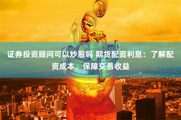 证券投资顾问可以炒股吗 期货配资利息：了解配资成本，保障交易收益